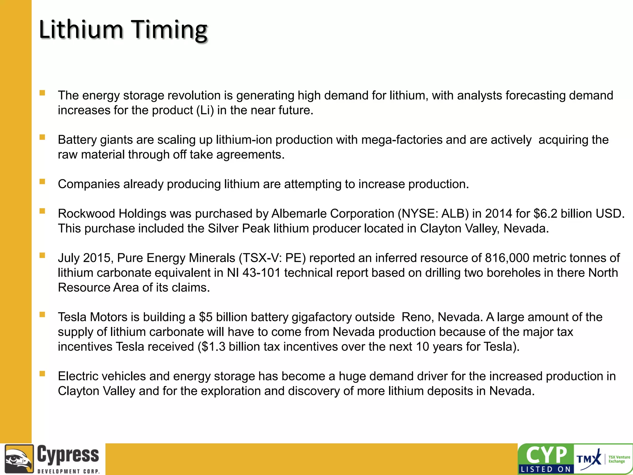 Lithium Timing
 The energy storage revolution is generating high demand for lithium, with analysts forecasting demand
increases for the product (Li) in the near future.
 Battery giants are scaling up lithium-ion production with mega-factories and are actively acquiring the
raw material through off take agreements.
 Companies already producing lithium are attempting to increase production.
 Rockwood Holdings was purchased by Albemarle Corporation (NYSE: ALB) in 2014 for $6.2 billion USD.
This purchase included the Silver Peak lithium producer located in Clayton Valley, Nevada.
 July 2015, Pure Energy Minerals (TSX-V: PE) reported an inferred resource of 816,000 metric tonnes of
lithium carbonate equivalent in NI 43-101 technical report based on drilling two boreholes in there North
Resource Area of its claims.
 Tesla Motors is building a $5 billion battery gigafactory outside Reno, Nevada. A large amount of the
supply of lithium carbonate will have to come from Nevada production because of the major tax
incentives Tesla received ($1.3 billion tax incentives over the next 10 years for Tesla).
 Electric vehicles and energy storage has become a huge demand driver for the increased production in
Clayton Valley and for the exploration and discovery of more lithium deposits in Nevada.
 