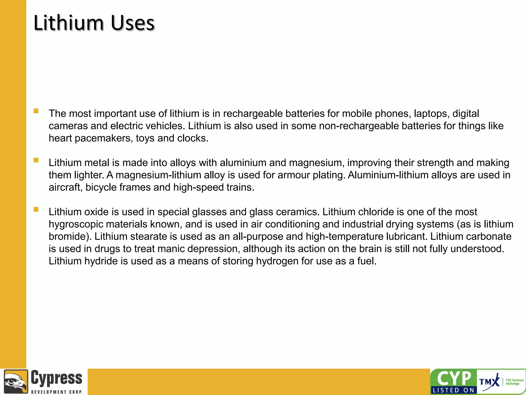 Lithium Uses
 The most important use of lithium is in rechargeable batteries for mobile phones, laptops, digital
cameras and electric vehicles. Lithium is also used in some non-rechargeable batteries for things like
heart pacemakers, toys and clocks.
 Lithium metal is made into alloys with aluminium and magnesium, improving their strength and making
them lighter. A magnesium-lithium alloy is used for armour plating. Aluminium-lithium alloys are used in
aircraft, bicycle frames and high-speed trains.
 Lithium oxide is used in special glasses and glass ceramics. Lithium chloride is one of the most
hygroscopic materials known, and is used in air conditioning and industrial drying systems (as is lithium
bromide). Lithium stearate is used as an all-purpose and high-temperature lubricant. Lithium carbonate
is used in drugs to treat manic depression, although its action on the brain is still not fully understood.
Lithium hydride is used as a means of storing hydrogen for use as a fuel.
 