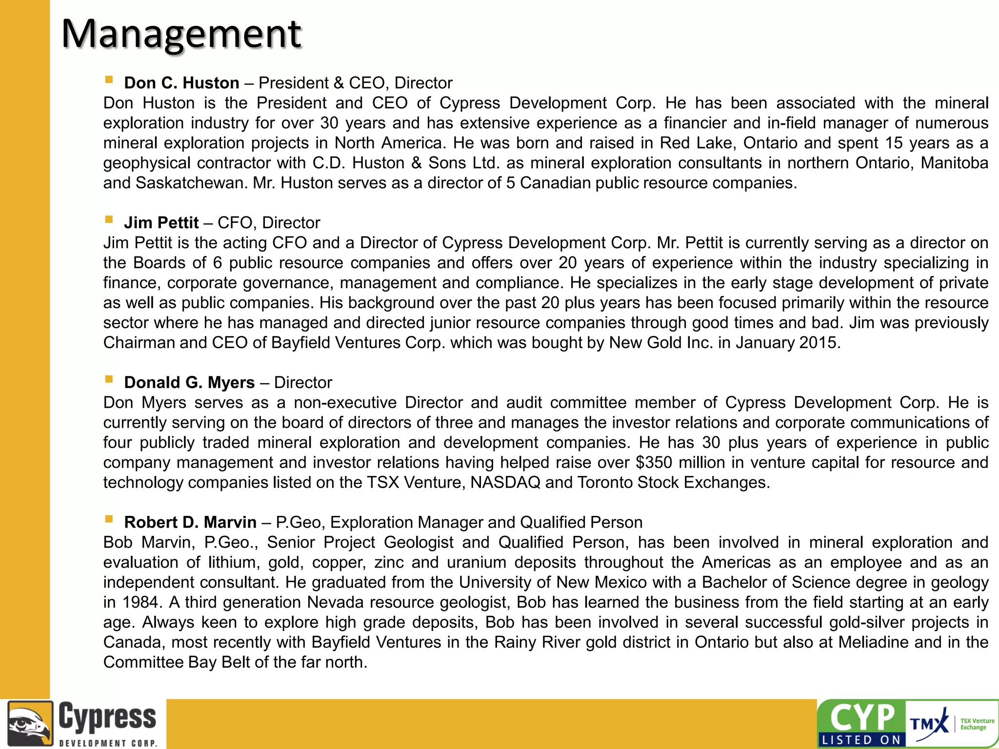 Management
 Don C. Huston – President & CEO, Director
Don Huston is the President and CEO of Cypress Development Corp. He has been associated with the mineral
exploration industry for over 30 years and has extensive experience as a financier and in-field manager of numerous
mineral exploration projects in North America. He was born and raised in Red Lake, Ontario and spent 15 years as a
geophysical contractor with C.D. Huston & Sons Ltd. as mineral exploration consultants in northern Ontario, Manitoba
and Saskatchewan. Mr. Huston serves as a director of 5 Canadian public resource companies.
 Jim Pettit – CFO, Director
Jim Pettit is the acting CFO and a Director of Cypress Development Corp. Mr. Pettit is currently serving as a director on
the Boards of 6 public resource companies and offers over 20 years of experience within the industry specializing in
finance, corporate governance, management and compliance. He specializes in the early stage development of private
as well as public companies. His background over the past 20 plus years has been focused primarily within the resource
sector where he has managed and directed junior resource companies through good times and bad. Jim was previously
Chairman and CEO of Bayfield Ventures Corp. which was bought by New Gold Inc. in January 2015.
 Donald G. Myers – Director
Don Myers serves as a non-executive Director and audit committee member of Cypress Development Corp. He is
currently serving on the board of directors of three and manages the investor relations and corporate communications of
four publicly traded mineral exploration and development companies. He has 30 plus years of experience in public
company management and investor relations having helped raise over $350 million in venture capital for resource and
technology companies listed on the TSX Venture, NASDAQ and Toronto Stock Exchanges.
 Robert D. Marvin – P.Geo, Exploration Manager and Qualified Person
Bob Marvin, P.Geo., Senior Project Geologist and Qualified Person, has been involved in mineral exploration and
evaluation of lithium, gold, copper, zinc and uranium deposits throughout the Americas as an employee and as an
independent consultant. He graduated from the University of New Mexico with a Bachelor of Science degree in geology
in 1984. A third generation Nevada resource geologist, Bob has learned the business from the field starting at an early
age. Always keen to explore high grade deposits, Bob has been involved in several successful gold-silver projects in
Canada, most recently with Bayfield Ventures in the Rainy River gold district in Ontario but also at Meliadine and in the
Committee Bay Belt of the far north.
 