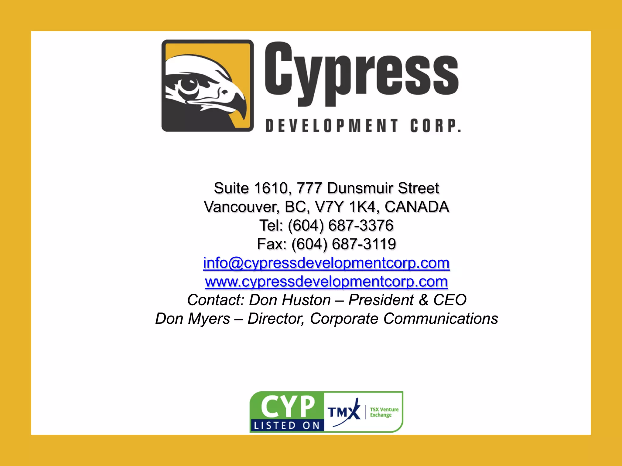 .
Suite 1610, 777 Dunsmuir Street
Vancouver, BC, V7Y 1K4, CANADA
Tel: (604) 687-3376
Fax: (604) 687-3119
info@cypressdevelopmentcorp.com
www.cypressdevelopmentcorp.com
Contact: Don Huston – President & CEO
Don Myers – Director, Corporate Communications
 