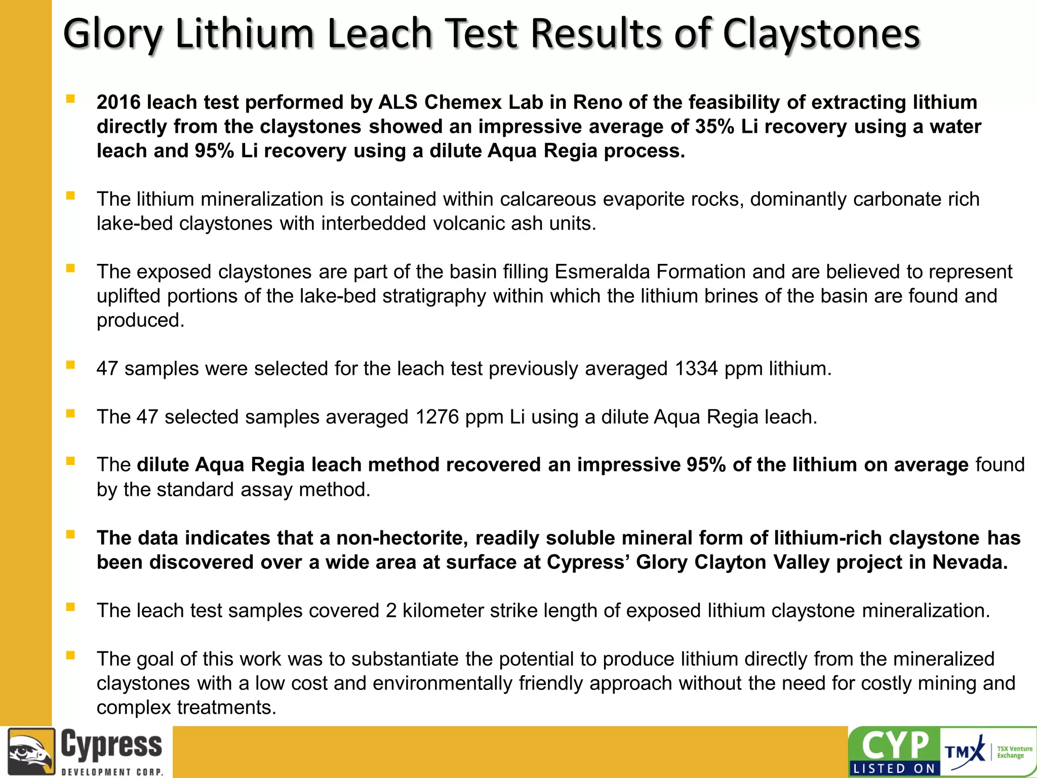 Glory Lithium Leach Test Results of Claystones
 2016 leach test performed by ALS Chemex Lab in Reno of the feasibility of extracting lithium
directly from the claystones showed an impressive average of 35% Li recovery using a water
leach and 95% Li recovery using a dilute Aqua Regia process.
 The lithium mineralization is contained within calcareous evaporite rocks, dominantly carbonate rich
lake-bed claystones with interbedded volcanic ash units.
 The exposed claystones are part of the basin filling Esmeralda Formation and are believed to represent
uplifted portions of the lake-bed stratigraphy within which the lithium brines of the basin are found and
produced.
 47 samples were selected for the leach test previously averaged 1334 ppm lithium.
 The 47 selected samples averaged 1276 ppm Li using a dilute Aqua Regia leach.
 The dilute Aqua Regia leach method recovered an impressive 95% of the lithium on average found
by the standard assay method.
 The data indicates that a non-hectorite, readily soluble mineral form of lithium-rich claystone has
been discovered over a wide area at surface at Cypress’ Glory Clayton Valley project in Nevada.
 The leach test samples covered 2 kilometer strike length of exposed lithium claystone mineralization.
 The goal of this work was to substantiate the potential to produce lithium directly from the mineralized
claystones with a low cost and environmentally friendly approach without the need for costly mining and
complex treatments.
 