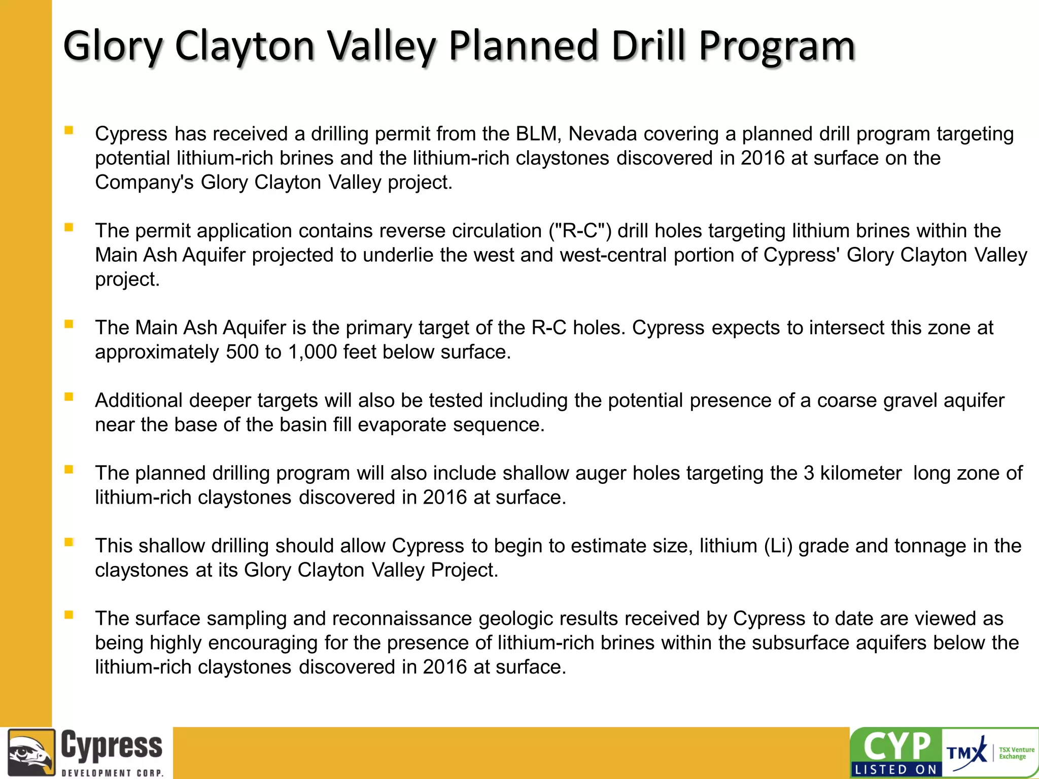 Glory Clayton Valley Planned Drill Program
 Cypress has received a drilling permit from the BLM, Nevada covering a planned drill program targeting
potential lithium-rich brines and the lithium-rich claystones discovered in 2016 at surface on the
Company's Glory Clayton Valley project.
 The permit application contains reverse circulation ("R-C") drill holes targeting lithium brines within the
Main Ash Aquifer projected to underlie the west and west-central portion of Cypress' Glory Clayton Valley
project.
 The Main Ash Aquifer is the primary target of the R-C holes. Cypress expects to intersect this zone at
approximately 500 to 1,000 feet below surface.
 Additional deeper targets will also be tested including the potential presence of a coarse gravel aquifer
near the base of the basin fill evaporate sequence.
 The planned drilling program will also include shallow auger holes targeting the 3 kilometer long zone of
lithium-rich claystones discovered in 2016 at surface.
 This shallow drilling should allow Cypress to begin to estimate size, lithium (Li) grade and tonnage in the
claystones at its Glory Clayton Valley Project.
 The surface sampling and reconnaissance geologic results received by Cypress to date are viewed as
being highly encouraging for the presence of lithium-rich brines within the subsurface aquifers below the
lithium-rich claystones discovered in 2016 at surface.
 