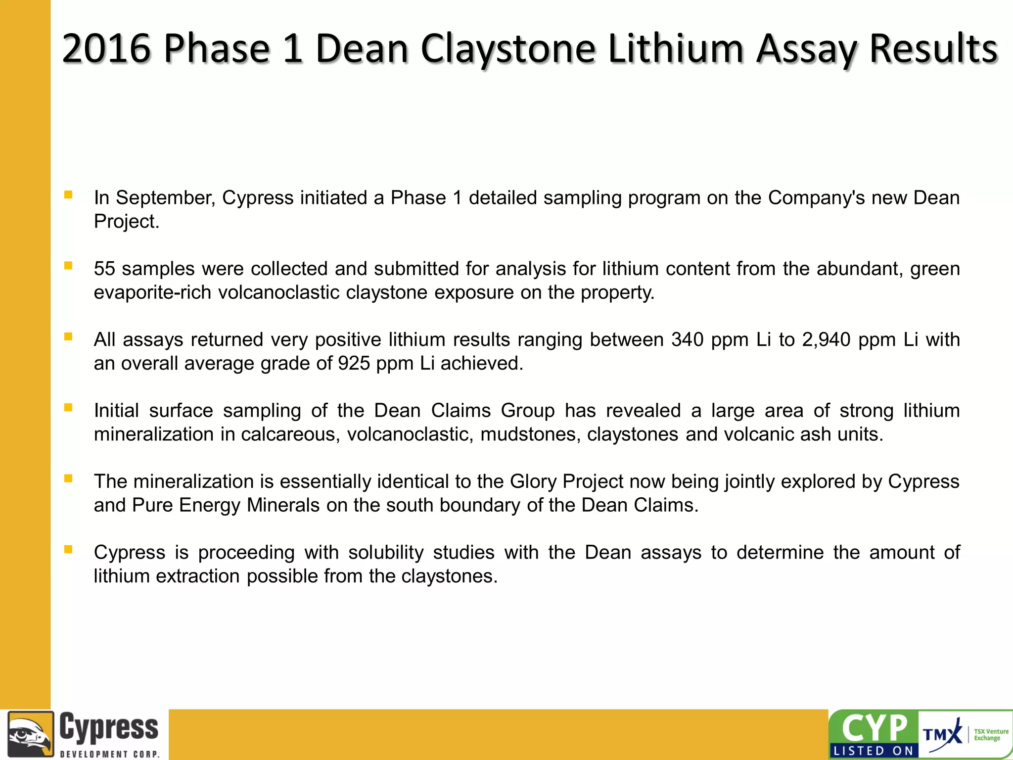 2016 Phase 1 Dean Claystone Lithium Assay Results
 In September, Cypress initiated a Phase 1 detailed sampling program on the Company's new Dean
Project.
 55 samples were collected and submitted for analysis for lithium content from the abundant, green
evaporite-rich volcanoclastic claystone exposure on the property.
 All assays returned very positive lithium results ranging between 340 ppm Li to 2,940 ppm Li with
an overall average grade of 925 ppm Li achieved.
 Initial surface sampling of the Dean Claims Group has revealed a large area of strong lithium
mineralization in calcareous, volcanoclastic, mudstones, claystones and volcanic ash units.
 The mineralization is essentially identical to the Glory Project now being jointly explored by Cypress
and Pure Energy Minerals on the south boundary of the Dean Claims.
 Cypress is proceeding with solubility studies with the Dean assays to determine the amount of
lithium extraction possible from the claystones.
 