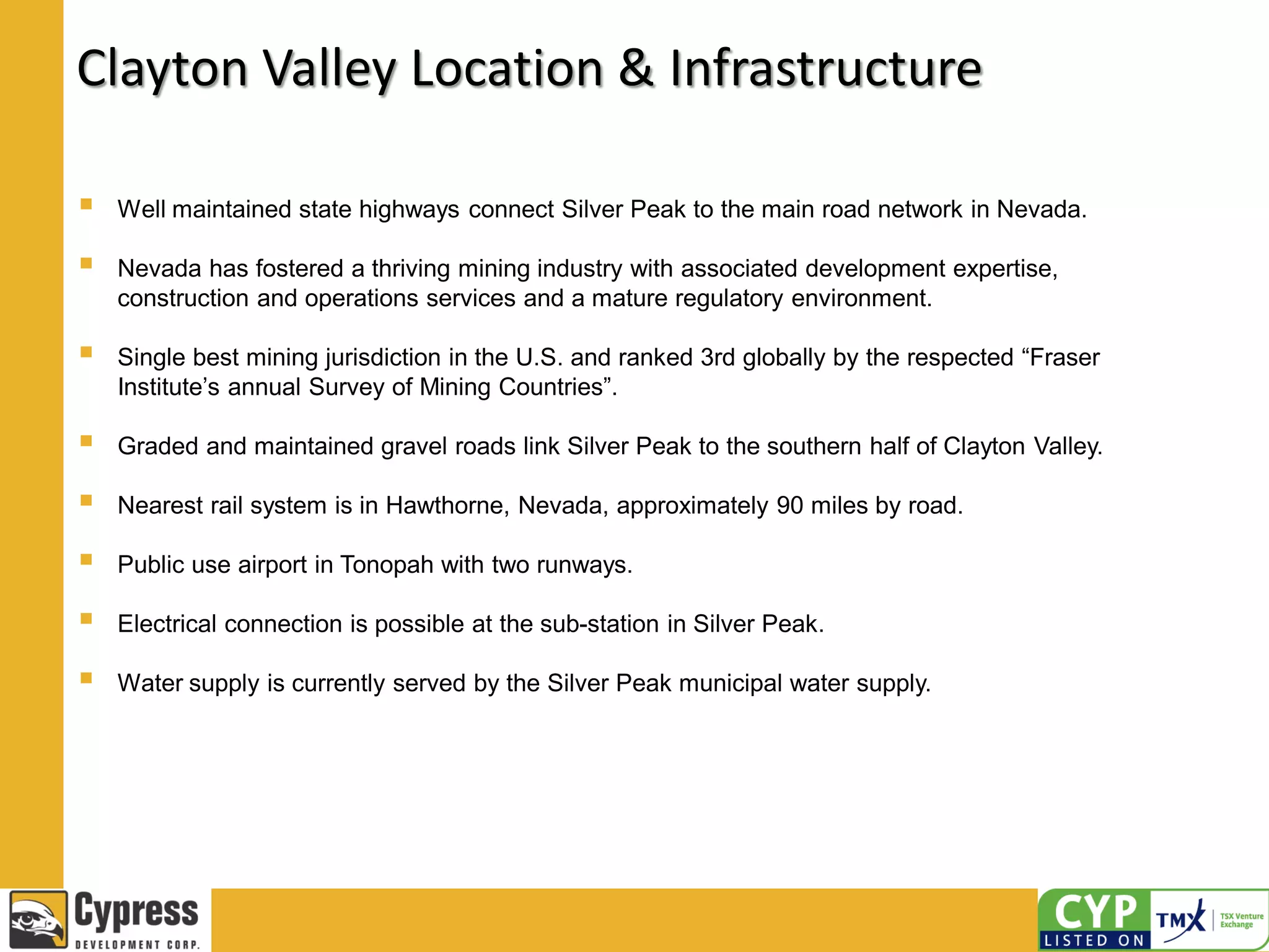 Clayton Valley Location & Infrastructure
 Well maintained state highways connect Silver Peak to the main road network in Nevada.
 Nevada has fostered a thriving mining industry with associated development expertise,
construction and operations services and a mature regulatory environment.
 Single best mining jurisdiction in the U.S. and ranked 3rd globally by the respected “Fraser
Institute’s annual Survey of Mining Countries”.
 Graded and maintained gravel roads link Silver Peak to the southern half of Clayton Valley.
 Nearest rail system is in Hawthorne, Nevada, approximately 90 miles by road.
 Public use airport in Tonopah with two runways.
 Electrical connection is possible at the sub-station in Silver Peak.
 Water supply is currently served by the Silver Peak municipal water supply.
 