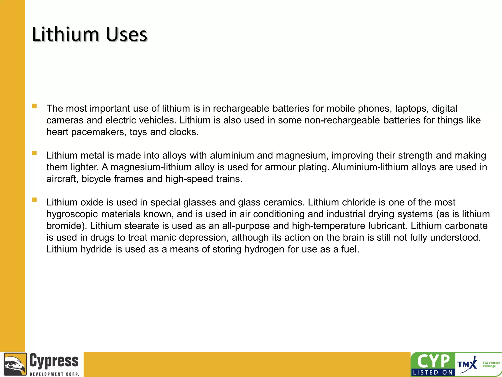 Lithium Uses
 The most important use of lithium is in rechargeable batteries for mobile phones, laptops, digital
cameras and electric vehicles. Lithium is also used in some non-rechargeable batteries for things like
heart pacemakers, toys and clocks.
 Lithium metal is made into alloys with aluminium and magnesium, improving their strength and making
them lighter. A magnesium-lithium alloy is used for armour plating. Aluminium-lithium alloys are used in
aircraft, bicycle frames and high-speed trains.
 Lithium oxide is used in special glasses and glass ceramics. Lithium chloride is one of the most
hygroscopic materials known, and is used in air conditioning and industrial drying systems (as is lithium
bromide). Lithium stearate is used as an all-purpose and high-temperature lubricant. Lithium carbonate
is used in drugs to treat manic depression, although its action on the brain is still not fully understood.
Lithium hydride is used as a means of storing hydrogen for use as a fuel.
 