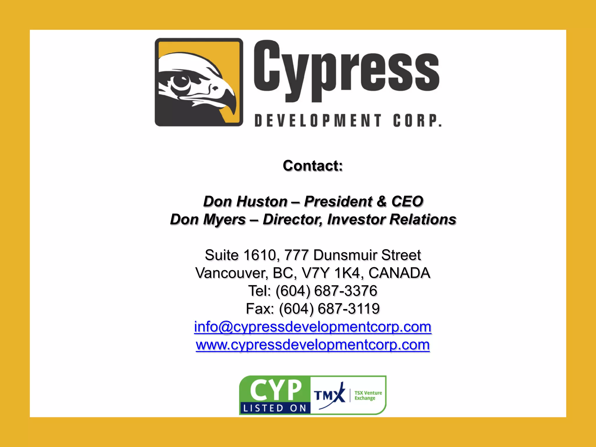 .Contact:
Don Huston – President & CEO
Don Myers – Director, Investor Relations
Suite 1610, 777 Dunsmuir Street
Vancouver, BC, V7Y 1K4, CANADA
Tel: (604) 687-3376
Fax: (604) 687-3119
info@cypressdevelopmentcorp.com
www.cypressdevelopmentcorp.com
 