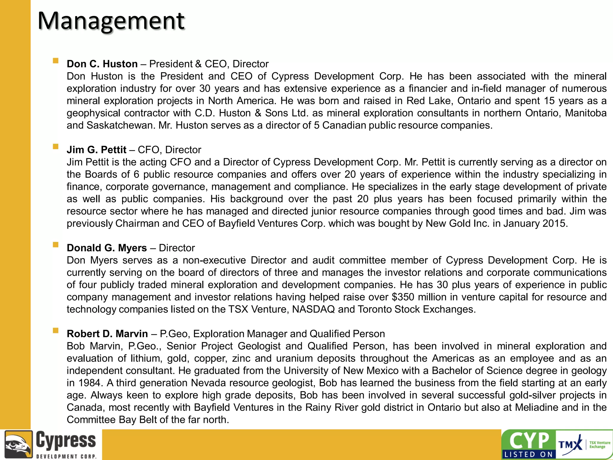 Management
 Don C. Huston – President & CEO, Director
Don Huston is the President and CEO of Cypress Development Corp. He has been associated with the mineral
exploration industry for over 30 years and has extensive experience as a financier and in-field manager of numerous
mineral exploration projects in North America. He was born and raised in Red Lake, Ontario and spent 15 years as a
geophysical contractor with C.D. Huston & Sons Ltd. as mineral exploration consultants in northern Ontario, Manitoba
and Saskatchewan. Mr. Huston serves as a director of 5 Canadian public resource companies.
 Jim G. Pettit – CFO, Director
Jim Pettit is the acting CFO and a Director of Cypress Development Corp. Mr. Pettit is currently serving as a director on
the Boards of 6 public resource companies and offers over 20 years of experience within the industry specializing in
finance, corporate governance, management and compliance. He specializes in the early stage development of private
as well as public companies. His background over the past 20 plus years has been focused primarily within the
resource sector where he has managed and directed junior resource companies through good times and bad. Jim was
previously Chairman and CEO of Bayfield Ventures Corp. which was bought by New Gold Inc. in January 2015.
 Donald G. Myers – Director
Don Myers serves as a non-executive Director and audit committee member of Cypress Development Corp. He is
currently serving on the board of directors of three and manages the investor relations and corporate communications
of four publicly traded mineral exploration and development companies. He has 30 plus years of experience in public
company management and investor relations having helped raise over $350 million in venture capital for resource and
technology companies listed on the TSX Venture, NASDAQ and Toronto Stock Exchanges.
 Robert D. Marvin – P.Geo, Exploration Manager and Qualified Person
Bob Marvin, P.Geo., Senior Project Geologist and Qualified Person, has been involved in mineral exploration and
evaluation of lithium, gold, copper, zinc and uranium deposits throughout the Americas as an employee and as an
independent consultant. He graduated from the University of New Mexico with a Bachelor of Science degree in geology
in 1984. A third generation Nevada resource geologist, Bob has learned the business from the field starting at an early
age. Always keen to explore high grade deposits, Bob has been involved in several successful gold-silver projects in
Canada, most recently with Bayfield Ventures in the Rainy River gold district in Ontario but also at Meliadine and in the
Committee Bay Belt of the far north.
 