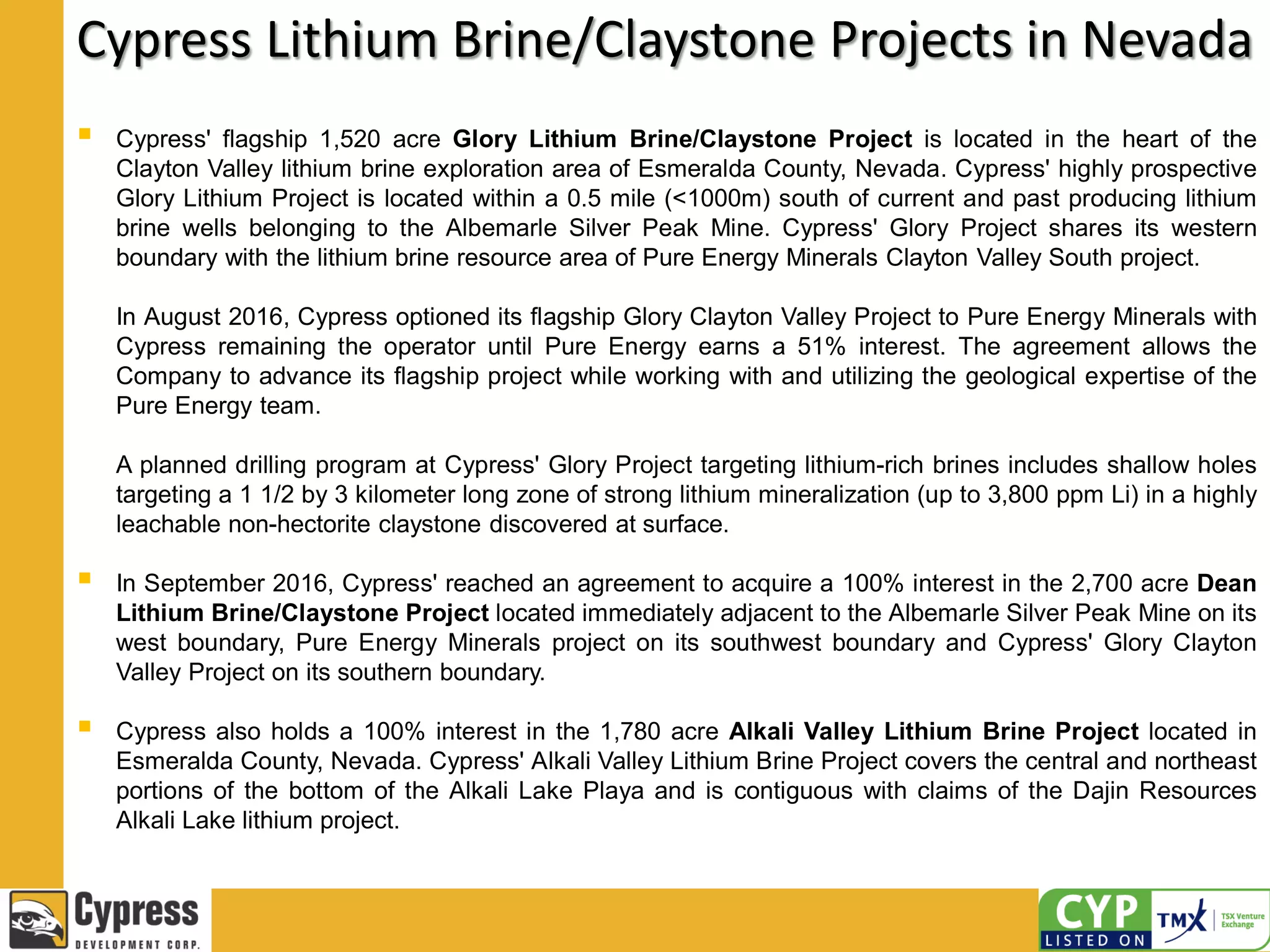 Cypress Lithium Brine/Claystone Projects in Nevada
 Cypress' flagship 1,520 acre Glory Lithium Brine/Claystone Project is located in the heart of the
Clayton Valley lithium brine exploration area of Esmeralda County, Nevada. Cypress' highly prospective
Glory Lithium Project is located within a 0.5 mile (<1000m) south of current and past producing lithium
brine wells belonging to the Albemarle Silver Peak Mine. Cypress' Glory Project shares its western
boundary with the lithium brine resource area of Pure Energy Minerals Clayton Valley South project.
In August 2016, Cypress optioned its flagship Glory Clayton Valley Project to Pure Energy Minerals with
Cypress remaining the operator until Pure Energy earns a 51% interest. The agreement allows the
Company to advance its flagship project while working with and utilizing the geological expertise of the
Pure Energy team.
A planned drilling program at Cypress' Glory Project targeting lithium-rich brines includes shallow holes
targeting a 1 1/2 by 3 kilometer long zone of strong lithium mineralization (up to 3,800 ppm Li) in a highly
leachable non-hectorite claystone discovered at surface.
 In September 2016, Cypress' reached an agreement to acquire a 100% interest in the 2,700 acre Dean
Lithium Brine/Claystone Project located immediately adjacent to the Albemarle Silver Peak Mine on its
west boundary, Pure Energy Minerals project on its southwest boundary and Cypress' Glory Clayton
Valley Project on its southern boundary.
 Cypress also holds a 100% interest in the 1,780 acre Alkali Valley Lithium Brine Project located in
Esmeralda County, Nevada. Cypress' Alkali Valley Lithium Brine Project covers the central and northeast
portions of the bottom of the Alkali Lake Playa and is contiguous with claims of the Dajin Resources
Alkali Lake lithium project.
 