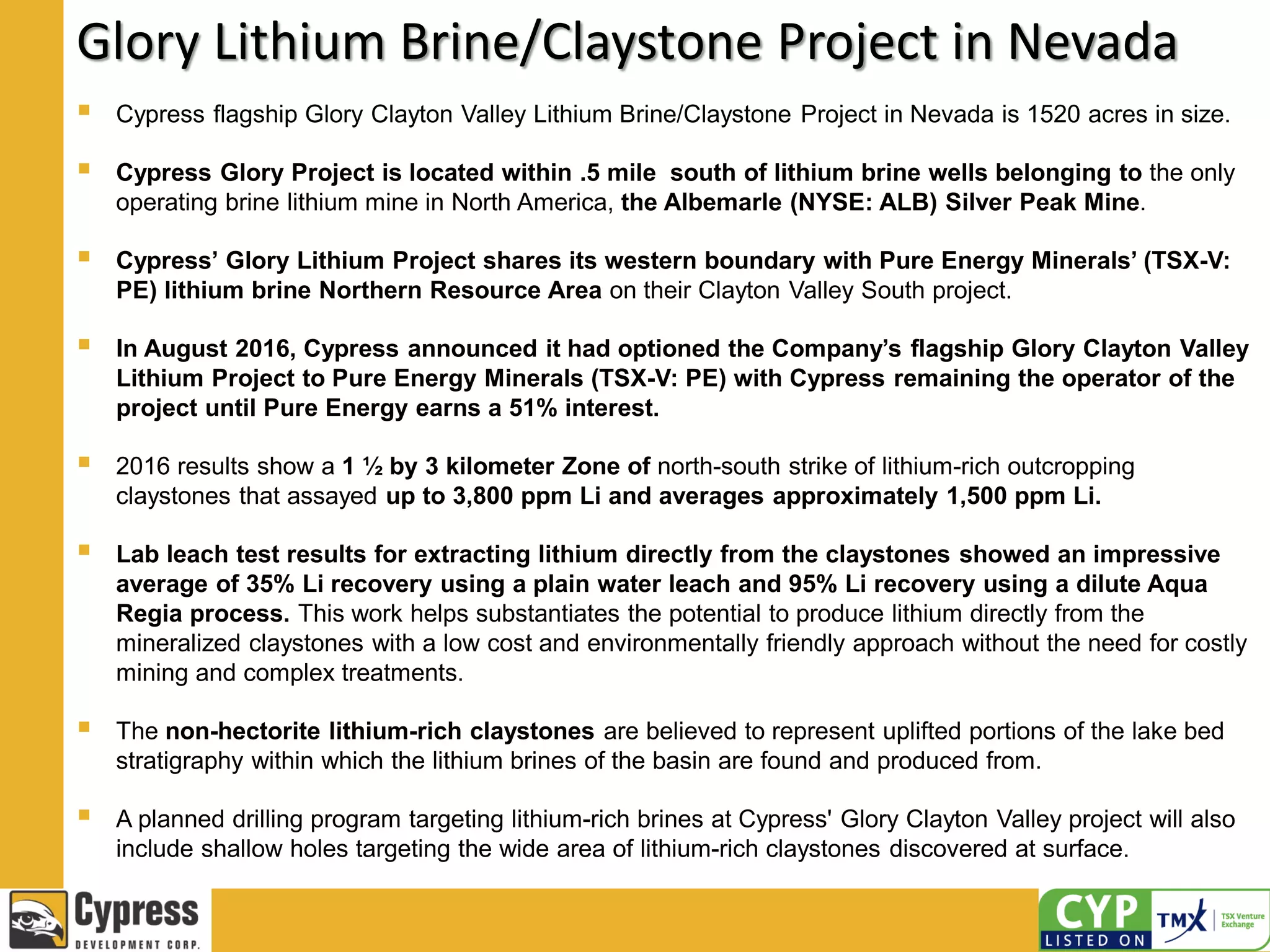 Glory Lithium Brine/Claystone Project in Nevada
 Cypress flagship Glory Clayton Valley Lithium Brine/Claystone Project in Nevada is 1520 acres in size.
 Cypress Glory Project is located within .5 mile south of lithium brine wells belonging to the only
operating brine lithium mine in North America, the Albemarle (NYSE: ALB) Silver Peak Mine.
 Cypress’ Glory Lithium Project shares its western boundary with Pure Energy Minerals’ (TSX-V:
PE) lithium brine Northern Resource Area on their Clayton Valley South project.
 In August 2016, Cypress announced it had optioned the Company’s flagship Glory Clayton Valley
Lithium Project to Pure Energy Minerals (TSX-V: PE) with Cypress remaining the operator of the
project until Pure Energy earns a 51% interest.
 2016 results show a 1 ½ by 3 kilometer Zone of north-south strike of lithium-rich outcropping
claystones that assayed up to 3,800 ppm Li and averages approximately 1,500 ppm Li.
 Lab leach test results for extracting lithium directly from the claystones showed an impressive
average of 35% Li recovery using a plain water leach and 95% Li recovery using a dilute Aqua
Regia process. This work helps substantiates the potential to produce lithium directly from the
mineralized claystones with a low cost and environmentally friendly approach without the need for costly
mining and complex treatments.
 The non-hectorite lithium-rich claystones are believed to represent uplifted portions of the lake bed
stratigraphy within which the lithium brines of the basin are found and produced from.
 A planned drilling program targeting lithium-rich brines at Cypress' Glory Clayton Valley project will also
include shallow holes targeting the wide area of lithium-rich claystones discovered at surface.
 