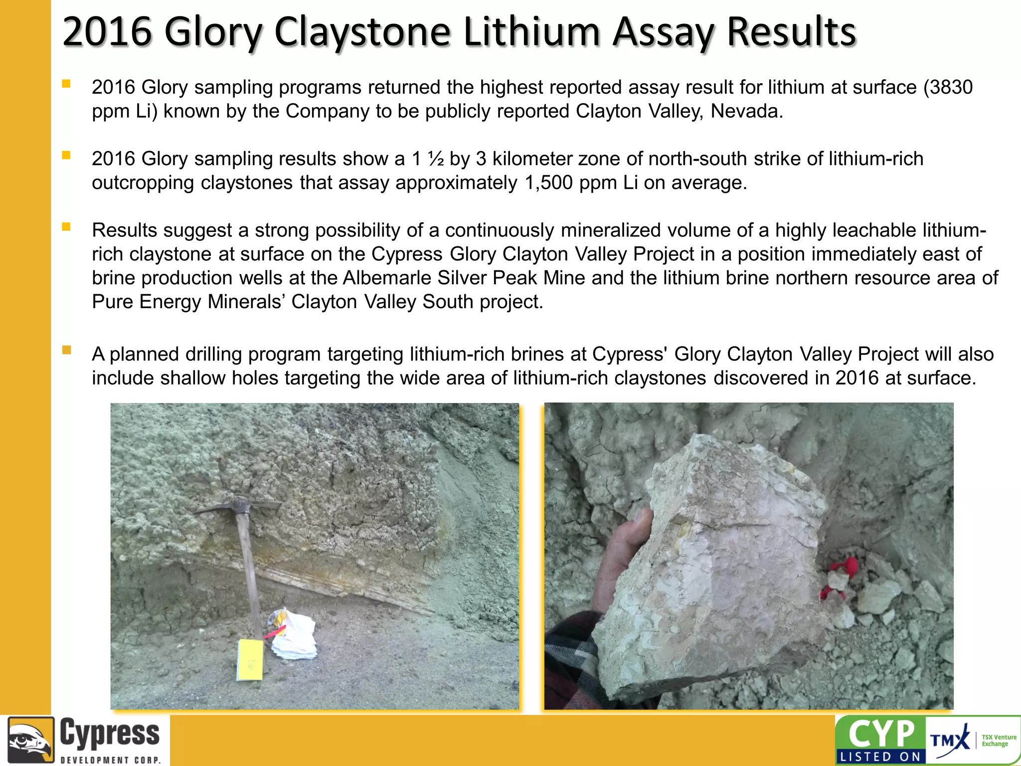 2016 Glory Claystone Lithium Assay Results
 2016 Glory sampling programs returned the highest reported assay result for lithium at surface (3830
ppm Li) known by the Company to be publicly reported Clayton Valley, Nevada.
 2016 Glory sampling results show a 1 ½ by 3 kilometer zone of north-south strike of lithium-rich
outcropping claystones that assay approximately 1,500 ppm Li on average.
 Results suggest a strong possibility of a continuously mineralized volume of a highly leachable lithium-
rich claystone at surface on the Cypress Glory Clayton Valley Project in a position immediately east of
brine production wells at the Albemarle Silver Peak Mine and the lithium brine northern resource area of
Pure Energy Minerals’ Clayton Valley South project.
 A planned drilling program targeting lithium-rich brines at Cypress' Glory Clayton Valley Project will also
include shallow holes targeting the wide area of lithium-rich claystones discovered in 2016 at surface.
 