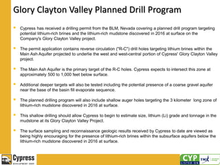 Glory Clayton Valley Planned Drill Program
 Cypress has received a drilling permit from the BLM, Nevada covering a planned drill program targeting
potential lithium-rich brines and the lithium-rich mudstone discovered in 2016 at surface on the
Company's Glory Clayton Valley project.
 The permit application contains reverse circulation ("R-C") drill holes targeting lithium brines within the
Main Ash Aquifer projected to underlie the west and west-central portion of Cypress' Glory Clayton Valley
project.
 The Main Ash Aquifer is the primary target of the R-C holes. Cypress expects to intersect this zone at
approximately 500 to 1,000 feet below surface.
 Additional deeper targets will also be tested including the potential presence of a coarse gravel aquifer
near the base of the basin fill evaporate sequence.
 The planned drilling program will also include shallow auger holes targeting the 3 kilometer long zone of
lithium-rich mudstone discovered in 2016 at surface.
 This shallow drilling should allow Cypress to begin to estimate size, lithium (Li) grade and tonnage in the
mudstone at its Glory Clayton Valley Project.
 The surface sampling and reconnaissance geologic results received by Cypress to date are viewed as
being highly encouraging for the presence of lithium-rich brines within the subsurface aquifers below the
lithium-rich mudstone discovered in 2016 at surface.
 