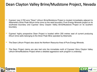 Dean Clayton Valley Brine/Mudstone Project, Nevada
 Cypress' new 2,700 acre "Dean" Lithium Brine/Mudstone Project is located immediately adjacent to
Albemarle's Silver Peak lithium brine mine on the west boundary, Pure Energy Minerals project on its
southwest boundary and Cypress' Glory Clayton Valley Brine/Mudstone Project on its southern
boundary.
 Cypress' highly prospective Dean Project is located within 200 metres east of current producing
lithium brine wells belonging to the Silver Peak Mine operated by Albemarle.
 The Dean Lithium Project also abuts the Northern Resource Area of Pure Energy Minerals.
 The Dean Project claims are also tied onto the immediate north of Cypress' Glory Clayton Valley
Lithium Brine/Mudstone Project where a detailed aggressive work program is underway.
 
