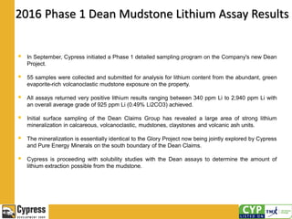 2016 Phase 1 Dean Mudstone Lithium Assay Results
 In September, Cypress initiated a Phase 1 detailed sampling program on the Company's new Dean
Project.
 55 samples were collected and submitted for analysis for lithium content from the abundant, green
evaporite-rich volcanoclastic mudstone exposure on the property.
 All assays returned very positive lithium results ranging between 340 ppm Li to 2,940 ppm Li with
an overall average grade of 925 ppm Li (0.49% Li2CO3) achieved.
 Initial surface sampling of the Dean Claims Group has revealed a large area of strong lithium
mineralization in calcareous, volcanoclastic, mudstones, claystones and volcanic ash units.
 The mineralization is essentially identical to the Glory Project now being jointly explored by Cypress
and Pure Energy Minerals on the south boundary of the Dean Claims.
 Cypress is proceeding with solubility studies with the Dean assays to determine the amount of
lithium extraction possible from the mudstone.
 