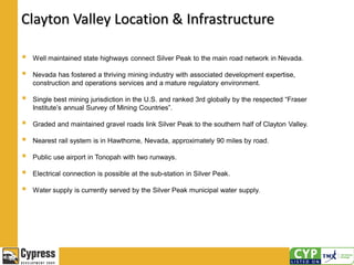 Clayton Valley Location & Infrastructure
 Well maintained state highways connect Silver Peak to the main road network in Nevada.
 Nevada has fostered a thriving mining industry with associated development expertise,
construction and operations services and a mature regulatory environment.
 Single best mining jurisdiction in the U.S. and ranked 3rd globally by the respected “Fraser
Institute’s annual Survey of Mining Countries”.
 Graded and maintained gravel roads link Silver Peak to the southern half of Clayton Valley.
 Nearest rail system is in Hawthorne, Nevada, approximately 90 miles by road.
 Public use airport in Tonopah with two runways.
 Electrical connection is possible at the sub-station in Silver Peak.
 Water supply is currently served by the Silver Peak municipal water supply.
 