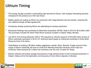 Lithium Timing
 The energy storage revolution is generating high demand for lithium, with analysts forecasting demand
increases for the product (Li) in the near future.
 Battery giants are scaling up lithium-ion production with mega-factories and are actively acquiring the
raw material through off take agreements.
 Companies already producing lithium are attempting to increase production.
 Rockwood Holdings was purchased by Albemarle Corporation (NYSE: ALB) in 2014 for $6.2 billion USD.
This purchase included the Silver Peak lithium producer located in Clayton Valley, Nevada.
 July 2015, Pure Energy Minerals (TSX-V: PE) reported an inferred resource of 816,000 metric tonnes of
lithium carbonate equivalent in NI 43-101 technical report based on drilling two boreholes in there North
Resource Area of its claims.
 Tesla Motors is building a $5 billion battery gigafactory outside Reno, Nevada. A large amount of the
supply of lithium carbonate will have to come from Nevada production because of the major tax
incentives Tesla received ($1.3 billion tax incentives over the next 10 years for Tesla).
 Electric vehicles and energy storage has become a huge demand driver for the increased production in
Clayton Valley and for the exploration and discovery of more lithium deposits in Nevada.
 