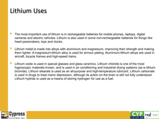 Lithium Uses
 The most important use of lithium is in rechargeable batteries for mobile phones, laptops, digital
cameras and electric vehicles. Lithium is also used in some non-rechargeable batteries for things like
heart pacemakers, toys and clocks.
 Lithium metal is made into alloys with aluminium and magnesium, improving their strength and making
them lighter. A magnesium-lithium alloy is used for armour plating. Aluminium-lithium alloys are used in
aircraft, bicycle frames and high-speed trains.
 Lithium oxide is used in special glasses and glass ceramics. Lithium chloride is one of the most
hygroscopic materials known, and is used in air conditioning and industrial drying systems (as is lithium
bromide). Lithium stearate is used as an all-purpose and high-temperature lubricant. Lithium carbonate
is used in drugs to treat manic depression, although its action on the brain is still not fully understood.
Lithium hydride is used as a means of storing hydrogen for use as a fuel.
 