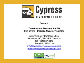 .Contact:
Don Huston – President & CEO
Don Myers – Director, Investor Relations
Suite 1610, 777 Dunsmuir Street
Vancouver, BC, V7Y 1K4, CANADA
Tel: (604) 687-3376
Fax: (604) 687-3119
info@cypressdevelopmentcorp.com
www.cypressdevelopmentcorp.com
 