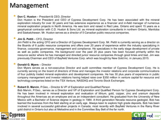 Management
 Don C. Huston – President & CEO, Director
Don Huston is the President and CEO of Cypress Development Corp. He has been associated with the mineral
exploration industry for over 30 years and has extensive experience as a financier and in-field manager of numerous
mineral exploration projects in North America. He was born and raised in Red Lake, Ontario and spent 15 years as a
geophysical contractor with C.D. Huston & Sons Ltd. as mineral exploration consultants in northern Ontario, Manitoba
and Saskatchewan. Mr. Huston serves as a director of 5 Canadian public resource companies.
 Jim G. Pettit – CFO, Director
Jim Pettit is the acting CFO and a Director of Cypress Development Corp. Mr. Pettit is currently serving as a director on
the Boards of 6 public resource companies and offers over 20 years of experience within the industry specializing in
finance, corporate governance, management and compliance. He specializes in the early stage development of private
as well as public companies. His background over the past 20 plus years has been focused primarily within the
resource sector where he has managed and directed junior resource companies through good times and bad. Jim was
previously Chairman and CEO of Bayfield Ventures Corp. which was bought by New Gold Inc. in January 2015.
 Donald G. Myers – Director
Don Myers serves as a non-executive Director and audit committee member of Cypress Development Corp. He is
currently serving on the board of directors of three and manages the investor relations and corporate communications
of four publicly traded mineral exploration and development companies. He has 30 plus years of experience in public
company management and investor relations having helped raise over $350 million in venture capital for resource and
technology companies listed on the TSX Venture, NASDAQ and Toronto Stock Exchanges.
 Robert D. Marvin, P.Geo, - Director & VP of Exploration and Qualified Person
Bob Marvin, P.Geo., serves as a Director and VP of Exploration and Qualified Person for Cypress Development Corp.
He has been involved in mineral exploration and evaluation of lithium, gold, copper, zinc and uranium deposits
throughout the Americas as an employee and as an independent consultant. He graduated from the University of New
Mexico with a Bachelor of Science degree in geology in 1984. A third generation Nevada resource geologist, Bob has
learned the business from the field starting at an early age. Always keen to explore high grade deposits, Bob has been
involved in several successful gold-silver projects in Canada, most recently with Bayfield Ventures in the Rainy River
gold district in Ontario but also at Meliadine and in the Committee Bay Belt of the far north.
 