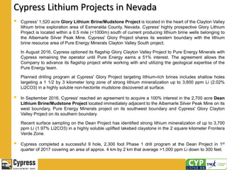 Cypress Lithium Projects in Nevada
 Cypress' 1,520 acre Glory Lithium Brine/Mudstone Project is located in the heart of the Clayton Valley
lithium brine exploration area of Esmeralda County, Nevada. Cypress' highly prospective Glory Lithium
Project is located within a 0.5 mile (<1000m) south of current producing lithium brine wells belonging to
the Albemarle Silver Peak Mine. Cypress' Glory Project shares its western boundary with the lithium
brine resource area of Pure Energy Minerals Clayton Valley South project.
In August 2016, Cypress optioned its flagship Glory Clayton Valley Project to Pure Energy Minerals with
Cypress remaining the operator until Pure Energy earns a 51% interest. The agreement allows the
Company to advance its flagship project while working with and utilizing the geological expertise of the
Pure Energy team.
Planned drilling program at Cypress' Glory Project targeting lithium-rich brines includes shallow holes
targeting a 1 1/2 by 3 kilometer long zone of strong lithium mineralization up to 3,800 ppm Li (2.02%
Li2CO3) in a highly soluble non-hectorite mudstone discovered at surface.
 In September 2016, Cypress' reached an agreement to acquire a 100% interest in the 2,700 acre Dean
Lithium Brine/Mudstone Project located immediately adjacent to the Albemarle Silver Peak Mine on its
west boundary, Pure Energy Minerals project on its southwest boundary and Cypress' Glory Clayton
Valley Project on its southern boundary.
Recent surface sampling on the Dean Project has identified strong lithium mineralization of up to 3,700
ppm Li (1.97% Li2CO3) in a highly soluble uplifted lakebed claystone in the 2 square kilometer Frontera
Verde Zone.
 Cypress completed a successful 9 hole, 2,300 foot Phase 1 drill program at the Dean Project in 1st
quarter of 2017 covering an area of approx. 4 km by 2 km that average >1,000 ppm Li down to 300 feet.
 
