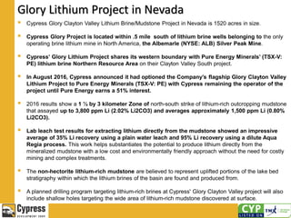 Glory Lithium Project in Nevada
 Cypress Glory Clayton Valley Lithium Brine/Mudstone Project in Nevada is 1520 acres in size.
 Cypress Glory Project is located within .5 mile south of lithium brine wells belonging to the only
operating brine lithium mine in North America, the Albemarle (NYSE: ALB) Silver Peak Mine.
 Cypress’ Glory Lithium Project shares its western boundary with Pure Energy Minerals’ (TSX-V:
PE) lithium brine Northern Resource Area on their Clayton Valley South project.
 In August 2016, Cypress announced it had optioned the Company’s flagship Glory Clayton Valley
Lithium Project to Pure Energy Minerals (TSX-V: PE) with Cypress remaining the operator of the
project until Pure Energy earns a 51% interest.
 2016 results show a 1 ½ by 3 kilometer Zone of north-south strike of lithium-rich outcropping mudstone
that assayed up to 3,800 ppm Li (2.02% Li2CO3) and averages approximately 1,500 ppm Li (0.80%
Li2CO3).
 Lab leach test results for extracting lithium directly from the mudstone showed an impressive
average of 35% Li recovery using a plain water leach and 95% Li recovery using a dilute Aqua
Regia process. This work helps substantiates the potential to produce lithium directly from the
mineralized mudstone with a low cost and environmentally friendly approach without the need for costly
mining and complex treatments.
 The non-hectorite lithium-rich mudstone are believed to represent uplifted portions of the lake bed
stratigraphy within which the lithium brines of the basin are found and produced from.
 A planned drilling program targeting lithium-rich brines at Cypress' Glory Clayton Valley project will also
include shallow holes targeting the wide area of lithium-rich mudstone discovered at surface.
 