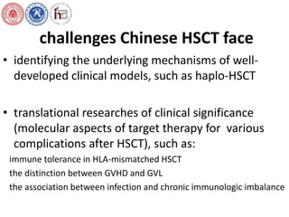 challenges Chinese HSCT face 
• identifying the underlying mechanisms of well-developed 
clinical models, such as haplo-HSCT 
• translational researches of clinical significance 
(molecular aspects of target therapy for various 
complications after HSCT), such as: 
immune tolerance in HLA-mismatched HSCT 
the distinction between GVHD and GVL 
the association between infection and chronic immunologic imbalance 
 
