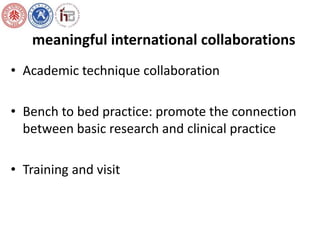 meaningful international collaborations 
• Academic technique collaboration 
• Bench to bed practice: promote the connection 
between basic research and clinical practice 
• Training and visit 
