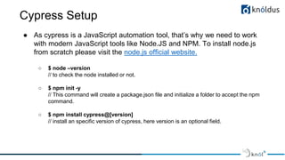 Cypress Setup
● As cypress is a JavaScript automation tool, that’s why we need to work
with modern JavaScript tools like Node.JS and NPM. To install node.js
from scratch please visit the node.js official website.
○ $ node –version
// to check the node installed or not.
○ $ npm init -y
// This command will create a package.json file and initialize a folder to accept the npm
command.
○ $ npm install cypress@[version]
// install an specific version of cypress, here version is an optional field.
 