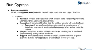 Run Cypress
● $ npx cypress open
// It will open cypress test runner and create a folder structure in your project directory.
○ Cypress
■ Fixture: It contains all the data files which contains some static configuration and
user data. for ex. username, password etc.
■ Integration: It contains all the test files, the test that we write will be in this folder.
● Examples: It is a sub folder in integration older that contains some of
predefined examples, it is automatically generated when we first install the
cypress.
■ plugins: As cypress is also a node process, so we can integrate ‘n’ number of
plugins here by putting them in this folder.
■ support: it includes reusable behavior such as Custom Commands or global
overrides that you want applied and available to all of your spec files.
 