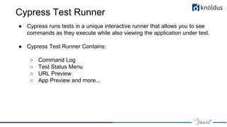 Cypress Test Runner
● Cypress runs tests in a unique interactive runner that allows you to see
commands as they execute while also viewing the application under test.
● Cypress Test Runner Contains:
○ Command Log
○ Test Status Menu
○ URL Preview
○ App Preview and more...
 