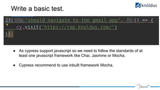 Write a basic test.
● As cypress support javascript so we need to follow the standards of at
least one javascript framework like Chai, Jasmine or Mocha.
● Cypress recommend to use inbuilt framework Mocha.
 