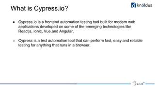 What is Cypress.io?
● Cypress.io is a frontend automation testing tool built for modern web
applications developed on some of the emerging technologies like
Reactjs, Ionic, Vue,and Angular.
● Cypress is a test automation tool that can perform fast, easy and reliable
testing for anything that runs in a browser.
 