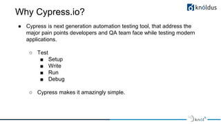 Why Cypress.io?
● Cypress is next generation automation testing tool, that address the
major pain points developers and QA team face while testing modern
applications.
○ Test
■ Setup
■ Write
■ Run
■ Debug
○ Cypress makes it amazingly simple.
 