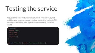 Testing the service
11
Requests that are not stubbed actually reach your server. By not
stubbing your responses, you are writing true end-to-end tests. This
means you are driving your application the same way a real user
would.
 