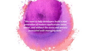 “We want to help developers build a new
generation of modern applications faster,
better, and without the stress and anxiety
associated with managing tests.”
6
 