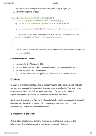 09/10/2023, 18:41 StackEdit
https://stackedit.io/app# 2/6
1. Dentro da pasta integration , crie um arquivo sample_spec.js .
2. Adicione o seguinte código:
describe('Meu Primeiro Teste', function() {
it('Visita a página do Kitchen Sink', function() {
cy.visit('https://example.cypress.io') // visita um URL
cy.contains('type').click() // encontra um elemento com o texto "type"
// Verifica a URL para garantir que ela inclui '/commands/actions'
cy.url().should('include', '/commands/actions')
})
})
3. Abra o Cypress e clique no arquivo de teste. O teste será executado e você poderá
ver os resultados.
Comandos úteis do Cypress:
cy.visit(url) : Visita uma URL.
cy.contains(content) : Procura um elemento com o conteúdo fornecido.
cy.click() : Clica em um elemento.
cy.should() : Faz uma asserção sobre o elemento ou comando anterior.
Conclusão:
O Cypress é uma ferramenta poderosa e moderna para testar aplicações da web. Ele
fornece uma forma rápida e confiável de garantir que seu aplicativo funcione como
esperado em diferentes cenários. Aprender a usar o Cypress pode melhorar
significativamente a qualidade e a confiabilidade de seus aplicativos.
A estrutura de um teste no Cypress é influenciada pelo Mocha, uma popular framework
de testes para JavaScript. Os principais componentes são describe , it , e os
comandos cy . Vamos detalhar essa estrutura:
1. describe e context :
Ambos são essencialmente a mesma função e são usados para agrupar testes
relacionados. Isso ajuda a organizar e descrever o conjunto de testes.
 