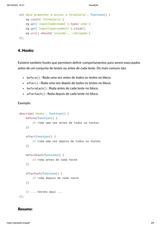 09/10/2023, 18:41 StackEdit
https://stackedit.io/app# 4/6
it('deve preencher e enviar o formulário', function() {
cy.visit('/formulario')
cy.get('input[name=nome]').type('João')
cy.get('input[type=submit]').click()
cy.url().should('include', '/obrigado')
});
4. Hooks:
Existem também hooks que permitem definir comportamentos para serem executados
antes de um conjunto de testes ou antes de cada teste. Os mais comuns são:
before() : Roda uma vez antes de todos os testes no bloco.
after() : Roda uma vez depois de todos os testes no bloco.
beforeEach() : Roda antes de cada teste no bloco.
afterEach() : Roda depois de cada teste no bloco.
Exemplo:
describe('Hooks', function() {
before(function() {
// roda uma vez antes de todos os testes
})
after(function() {
// roda uma vez depois de todos os testes
})
beforeEach(function() {
// roda antes de cada teste
})
afterEach(function() {
// roda depois de cada teste
})
// ... testes aqui ...
});
Resumo:
 