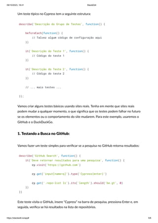 09/10/2023, 18:41 StackEdit
https://stackedit.io/app# 5/6
Um teste típico no Cypress tem a seguinte estrutura:
describe('Descrição do Grupo de Testes', function() {
beforeEach(function() {
// Talvez algum código de configuração aqui
})
it('Descrição do Teste 1', function() {
// Código do teste 1
})
it('Descrição do Teste 2', function() {
// Código do teste 2
})
// ... mais testes ...
});
Vamos criar alguns testes básicos usando sites reais. Tenha em mente que sites reais
podem mudar a qualquer momento, o que significa que os testes podem falhar no futuro
se os elementos ou o comportamento do site mudarem. Para este exemplo, usaremos o
GitHub e o DuckDuckGo.
1. Testando a Busca no GitHub:
Vamos fazer um teste simples para verificar se a pesquisa no GitHub retorna resultados:
describe('GitHub Search', function() {
it('Deve retornar resultados para uma pesquisa', function() {
cy.visit('https://github.com')
cy.get('input[name=q]').type('Cypress{enter}')
cy.get('.repo-list li').its('length').should('be.gt', 0)
})
})
Este teste visita o GitHub, insere “Cypress” na barra de pesquisa, pressiona Enter e, em
seguida, verifica se há resultados na lista de repositórios.
 