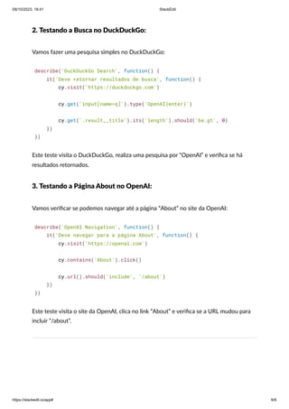 09/10/2023, 18:41 StackEdit
https://stackedit.io/app# 6/6
2. Testando a Busca no DuckDuckGo:
Vamos fazer uma pesquisa simples no DuckDuckGo:
describe('DuckDuckGo Search', function() {
it('Deve retornar resultados de busca', function() {
cy.visit('https://duckduckgo.com')
cy.get('input[name=q]').type('OpenAI{enter}')
cy.get('.result__title').its('length').should('be.gt', 0)
})
})
Este teste visita o DuckDuckGo, realiza uma pesquisa por “OpenAI” e verifica se há
resultados retornados.
3. Testando a Página About no OpenAI:
Vamos verificar se podemos navegar até a página “About” no site da OpenAI:
describe('OpenAI Navigation', function() {
it('Deve navegar para a página About', function() {
cy.visit('https://openai.com')
cy.contains('About').click()
cy.url().should('include', '/about')
})
})
Este teste visita o site da OpenAI, clica no link “About” e verifica se a URL mudou para
incluir “/about”.
 