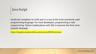 Java Script
• JavaScript completes its ninth year in a row as the most commonly used
programming language. For most developers, programming is web
programming. Python traded places with SQL to become the third most
popular language.
• https://insights.stackoverflow.com/survey/2021#overview
www.arshadqa.com
 