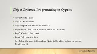 Object Oriented Programming in Cypress
• Step 1: Create a class
• Step 2: Add functions
• Step 3: export that class so we can use it
• Step 4: import that class in test case where we can to use
• Step 5: Create a class object
• Step6: Call class functions
• Step 7: Run the main .js file and see (Note: .js file which is class, we can not
directly run it)
www.arshadqa.com
 
