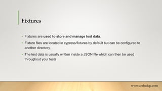 Fixtures
• Fixtures are used to store and manage test data.
• Fixture files are located in cypress/fixtures by default but can be configured to
another directory.
• The test data is usually written inside a JSON file which can then be used
throughout your tests
www.arshadqa.com
 