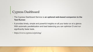 Cypress Dashboard
• The Cypress Dashboard Service is an optional web-based companion to the
Test Runner.
• It provides timely, simple and powerful insights on all your tests run at a glance.
With automatic parallelization and load balancing you can optimize CI and run
significantly faster tests.
• https://www.cypress.io/pricing/
 