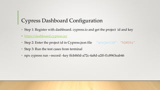 Cypress Dashboard Configuration
• Step 1: Register with dashboard. cypress.io and get the project id and key
• https://dashboard.cypress.io/
• Step 2: Enter the project id in Cypress.json file "projectId": "h245ts",
• Step 3: Run the test cases from terminal
• npx cypress run --record –key ffcbf60d-a72c-4a8d-a2ff-f1c8963eab46
 