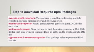 Step 1: Download Required npm Packages
cypress-multi-reporters: This package is used for configuring multiple
reports in our case Junit reporter and HTML reporter.
mocha-junit-reporter: Mocha Junit Reporter generates Junit XML file for
each spec.
junit-report-merger: Since the Mocha Junit Reporter generates a JUnit XML
file for each spec we need to merge them all at the end to create a single XML
file.
cypress-mochawesome-reporter: This package helps to generate HTML
reports.
 