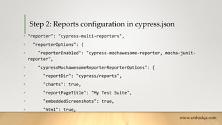Step 2: Reports configuration in cypress.json
• "reporter": "cypress-multi-reporters",
• "reporterOptions": {
• "reporterEnabled": "cypress-mochawesome-reporter, mocha-junit-
reporter",
• "cypressMochawesomeReporterReporterOptions": {
• "reportDir": "cypress/reports",
• "charts": true,
• "reportPageTitle": "My Test Suite",
• "embeddedScreenshots": true,
• "html": true,
www.arshadqa.com
 