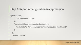 Step 2: Reports configuration in cypress.json
• "json": true,
• "inlineAssets": true
• },
• "mochaJunitReporterReporterOptions": {
• "mochaFile": "cypress/reports/junit/results-[hash].xml"
• }
• },
• "video": false
•
}
www.arshadqa.com
 