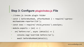Step 3: Configure plugin/index.js File
• //index.js inside plugin folder
• const { beforeRunHook, afterRunHook } = require('cypress-
mochawesome-reporter/lib');
• const exec = require('child_process').execSync;
• module.exports = (on) => {
• on('before:run', async (details) => {
• console.log('override before:run');
• await beforeRunHook(details);
www.arshadqa.com
 