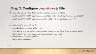 Step 3: Configure plugin/index.js File
• //If you are using other than Windows remove below two lines
• await exec("IF EXIST cypressscreenshots rmdir /Q /S cypressscreenshots")
• await exec("IF EXIST cypressreports rmdir /Q /S cypressreports")
• });
• on('after:run', async () => {
• console.log('override after:run');
• //if you are using other than Windows remove below line (having await exec)
• await exec("npx jrm ./cypress/reports/junitreport.xml
./cypress/reports/junit/*.xml");
• await afterRunHook();
• });
• };
www.arshadqa.com
 