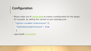 Configuration
• Please make use of cosmiconfig to create a configuration for the plugin,
for example, by adding this section to your package.json:
• "cypress-cucumber-preprocessor":{
• "nonGlobalStepDefinations": true
• }
• -npm install cosmiconfig
 