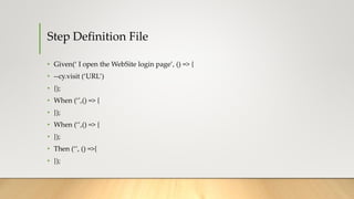 Step Definition File
• Given(‘ I open the WebSite login page’, () => {
• --cy.visit (‘URL’)
• {);
• When (‘’,() => {
• });
• When (‘’,() => {
• });
• Then (‘’, () =>{
• });
 